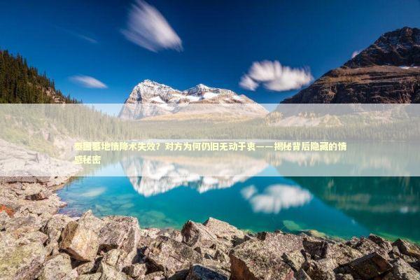 泰国墓地情降术失效？对方为何仍旧无动于衷——揭秘背后隐藏的情感秘密