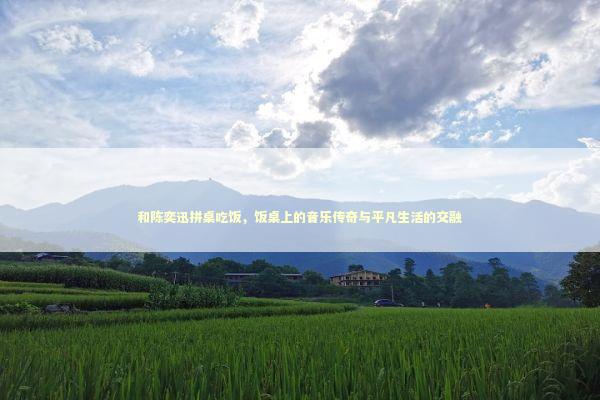 和陈奕迅拼桌吃饭，饭桌上的音乐传奇与平凡生活的交融