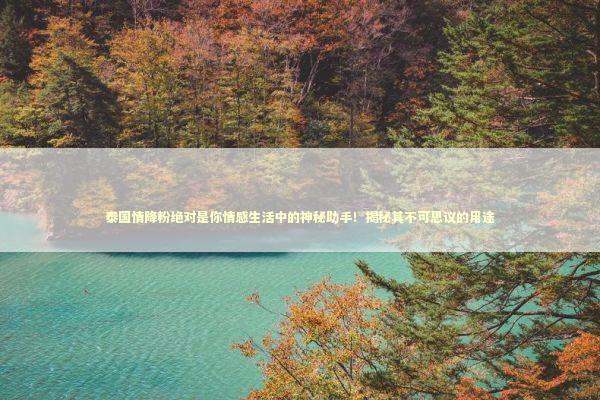 泰国情降粉绝对是你情感生活中的神秘助手！揭秘其不可思议的用途