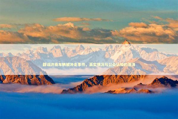 辟谣济南车辆被冲走事件，真实情况与公众认知的澄清