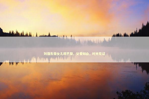 刘强东带女儿现巴黎，父爱如山，时光见证