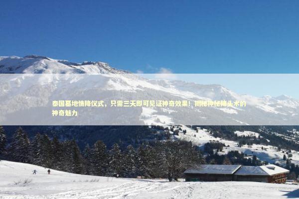 泰国墓地情降仪式，只需三天即可见证神奇效果！揭秘神秘降头术的神奇魅力