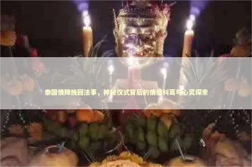 泰国情降挽回法事，神秘仪式背后的情感纠葛与心灵探索