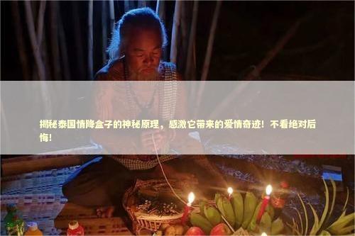 揭秘泰国情降盒子的神秘原理，感激它带来的爱情奇迹！不看绝对后悔！