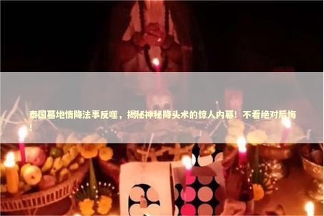 泰国墓地情降法事反噬，揭秘神秘降头术的惊人内幕！不看绝对后悔！