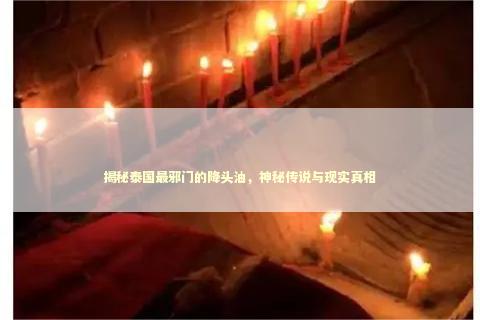揭秘泰国最邪门的降头油，神秘传说与现实真相
