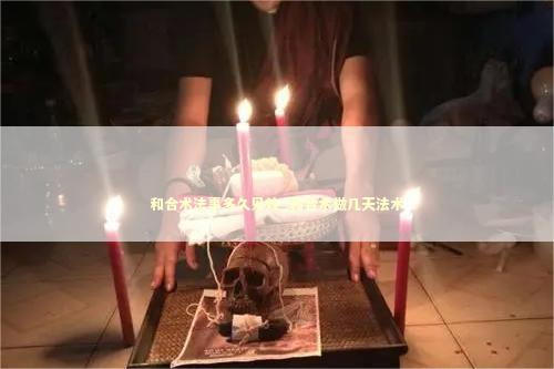 和合术法事多久见效_和合术做几天法术