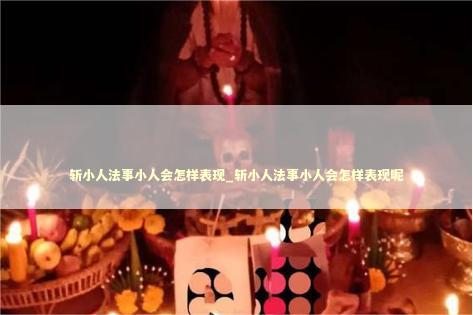 斩小人法事小人会怎样表现_斩小人法事小人会怎样表现呢