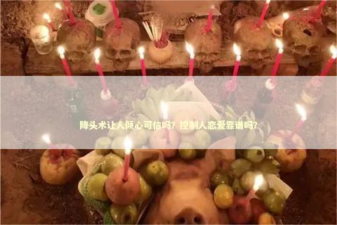 降头术让人倾心可信吗？控制人恋爱靠谱吗？