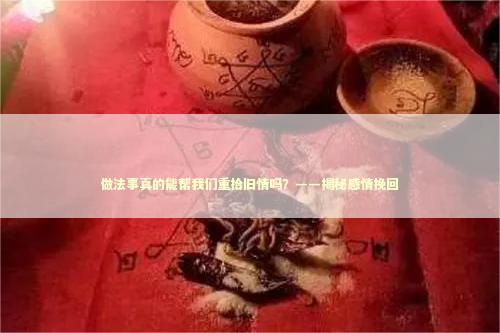 做法事真的能帮我们重拾旧情吗？——揭秘感情挽回