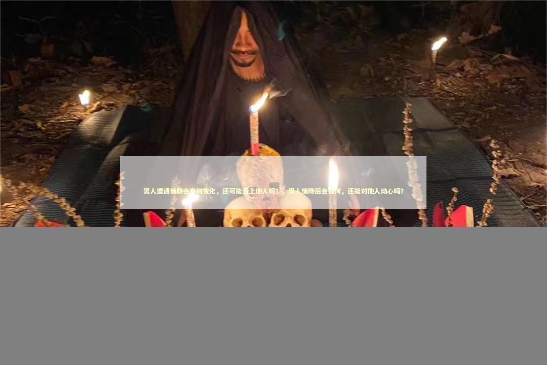 男人遭遇情降会有何变化，还可能爱上他人吗？，男人情降后会如何，还能对他人动心吗？