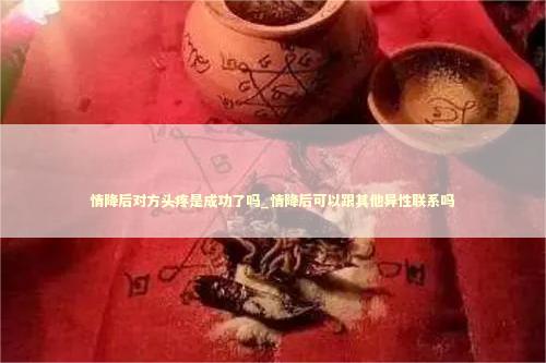 情降后对方头疼是成功了吗_情降后可以跟其他异性联系吗