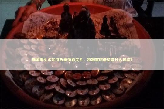 泰国降头术如何改善情感关系，婚姻重燃希望是什么体验？