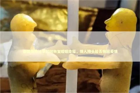 泰国情降法事如何恢复婚姻幸福，情人降头能否挽回爱情