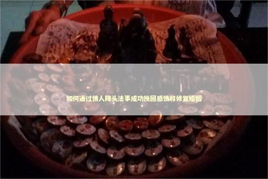 如何通过情人降头法事成功挽回感情和修复婚姻