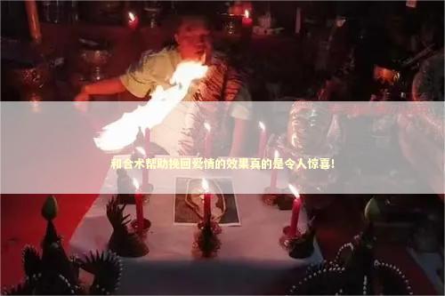 和合术帮助挽回爱情的效果真的是令人惊喜！