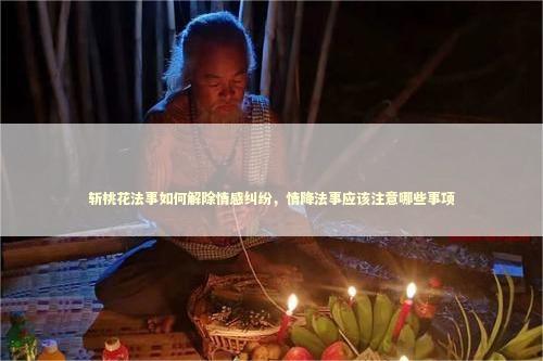 斩桃花法事如何解除情感纠纷，情降法事应该注意哪些事项