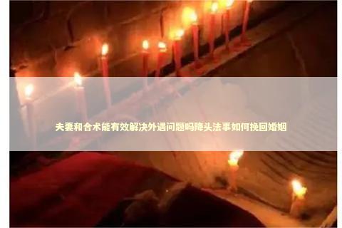 夫妻和合术能有效解决外遇问题吗降头法事如何挽回婚姻