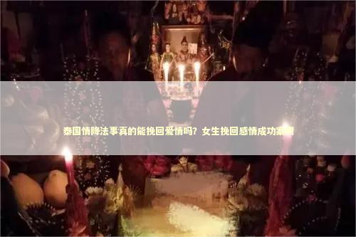 泰国情降法事真的能挽回爱情吗？女生挽回感情成功案例