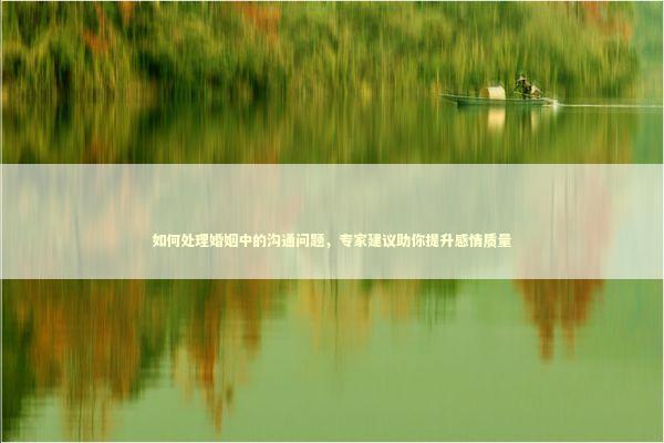 如何处理婚姻中的沟通问题，专家建议助你提升感情质量