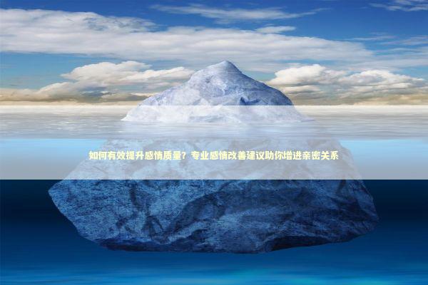 如何有效提升感情质量？专业感情改善建议助你增进亲密关系