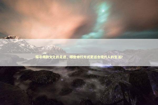 探寻佛教文化的足迹，哪些修行方式更适合现代人的生活？