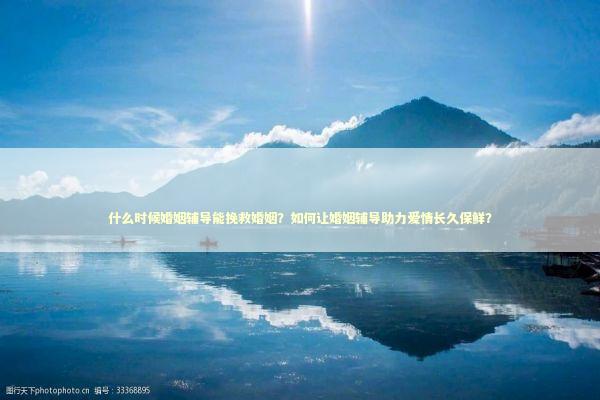什么时候婚姻辅导能挽救婚姻？如何让婚姻辅导助力爱情长久保鲜？