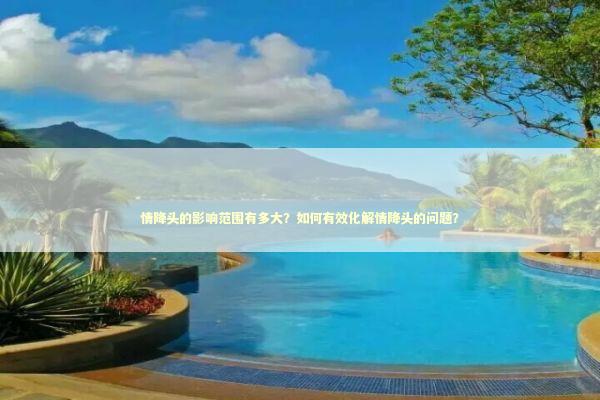 情降头的影响范围有多大？如何有效化解情降头的问题？