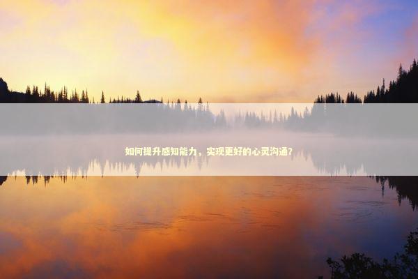 如何提升感知能力，实现更好的心灵沟通？