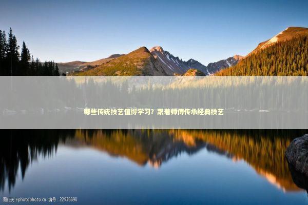 哪些传统技艺值得学习？跟着师傅传承经典技艺