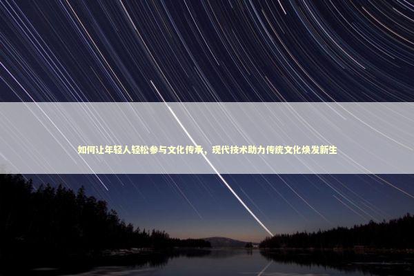 如何让年轻人轻松参与文化传承，现代技术助力传统文化焕发新生