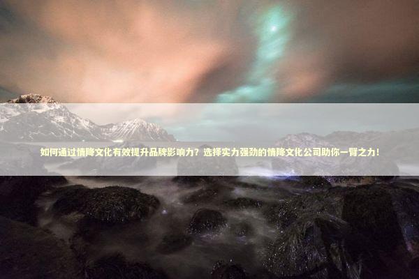 如何通过情降文化有效提升品牌影响力？选择实力强劲的情降文化公司助你一臂之力！