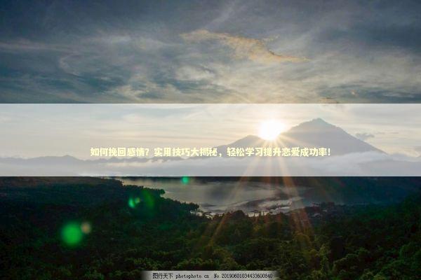 如何挽回感情？实用技巧大揭秘，轻松学习提升恋爱成功率！